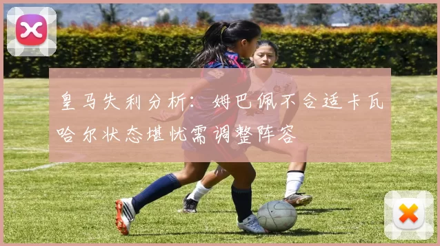 皇马失利分析：姆巴佩不合适卡瓦哈尔状态堪忧需调整阵容