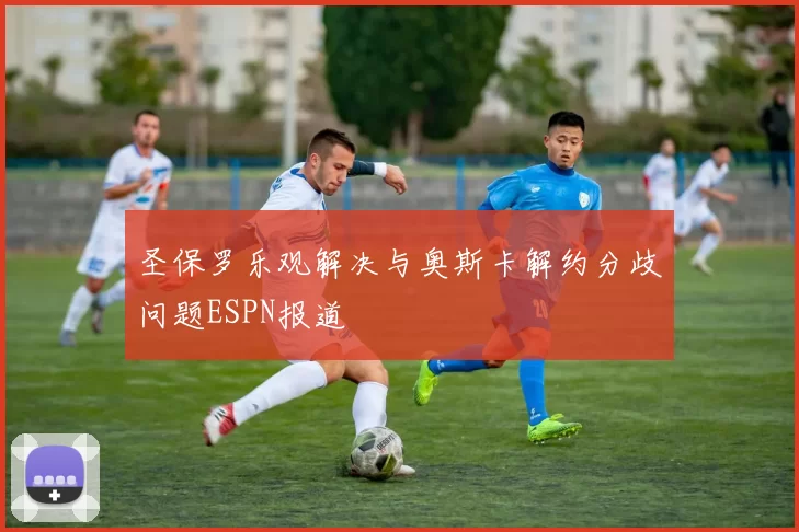 圣保罗乐观解决与奥斯卡解约分歧问题ESPN报道