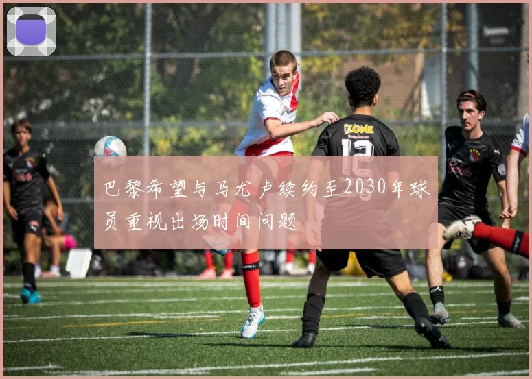 巴黎希望与马尤卢续约至2030年球员重视出场时间问题