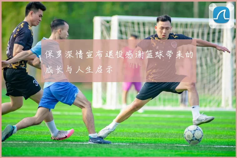 保罗深情宣布退役感谢篮球带来的成长与人生启示