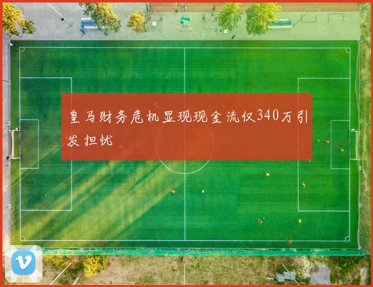 皇马财务危机显现现金流仅340万引发担忧
