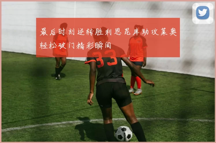 最后时刻逆转胜利恩昆库助攻莱奥轻松破门精彩瞬间