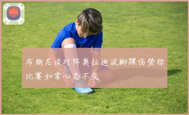 布朗尼谈对阵奥拉迪波脚踝伤势称比赛如常心态不变