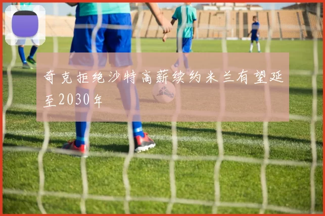 奇克拒绝沙特高薪续约米兰有望延至2030年