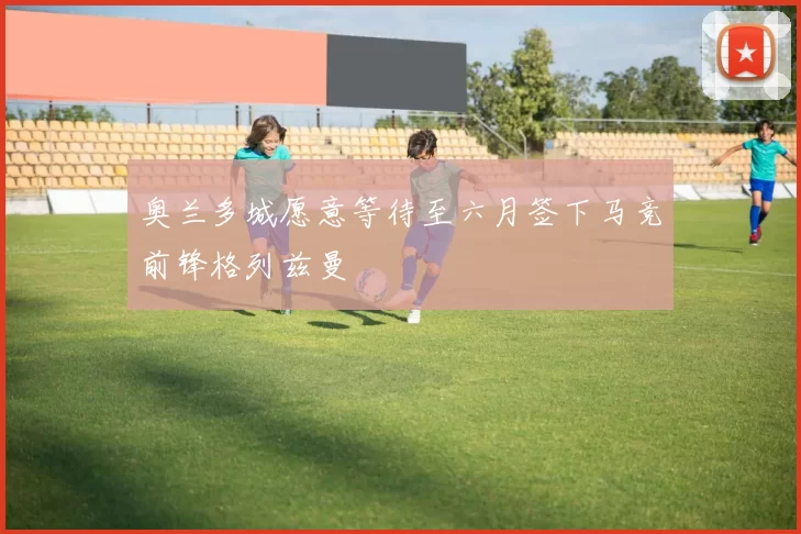 奥兰多城愿意等待至六月签下马竞前锋格列兹曼