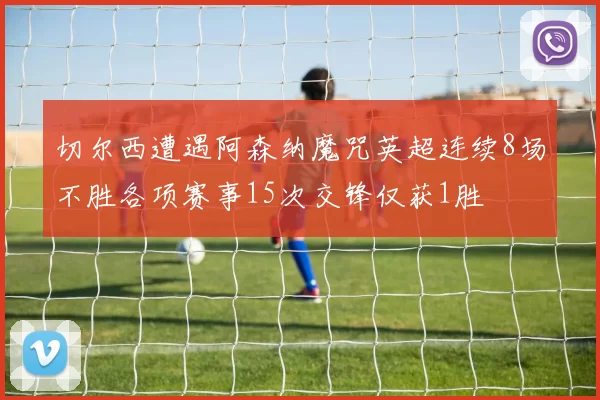 切尔西遭遇阿森纳魔咒英超连续8场不胜各项赛事15次交锋仅获1胜