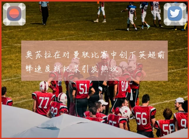 奥苏拉在对曼联比赛中创下英超前锋速度新纪录引发热议