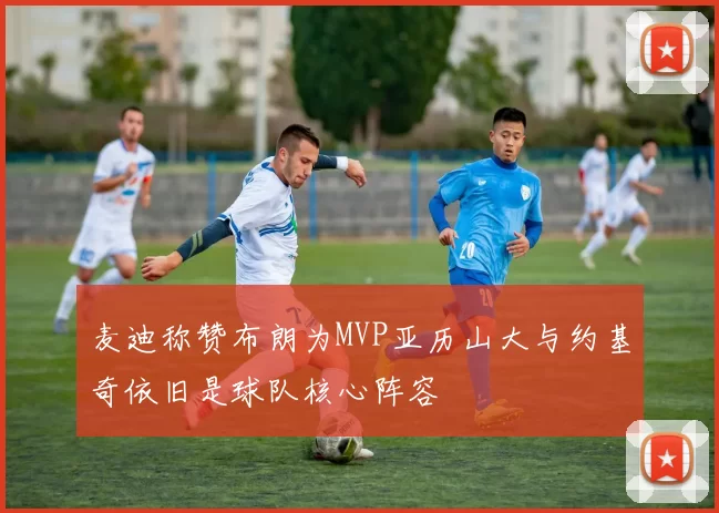 麦迪称赞布朗为MVP亚历山大与约基奇依旧是球队核心阵容