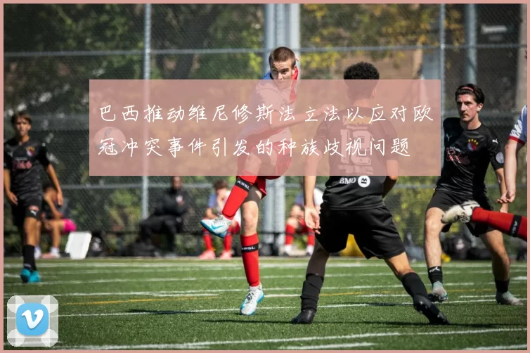 巴西推动维尼修斯法立法以应对欧冠冲突事件引发的种族歧视问题