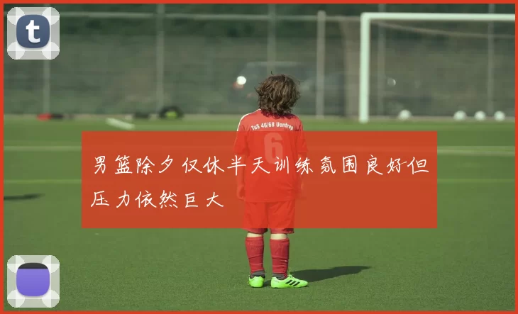 男篮除夕仅休半天训练氛围良好但压力依然巨大