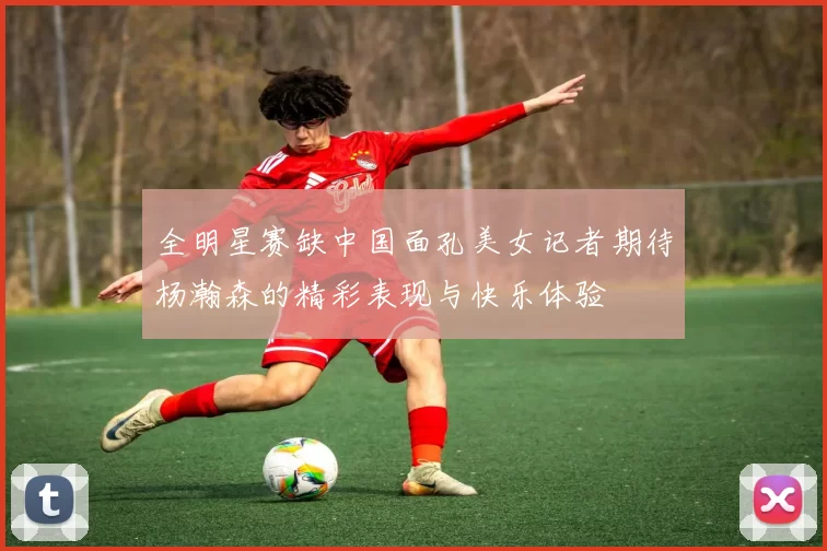 全明星赛缺中国面孔美女记者期待杨瀚森的精彩表现与快乐体验