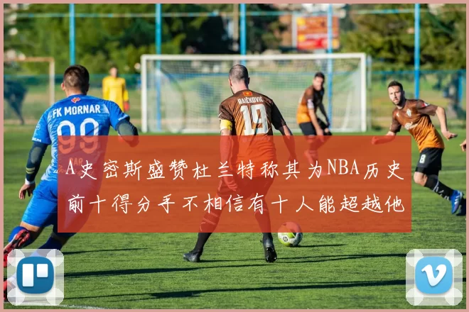 A史密斯盛赞杜兰特称其为NBA历史前十得分手不相信有十人能超越他