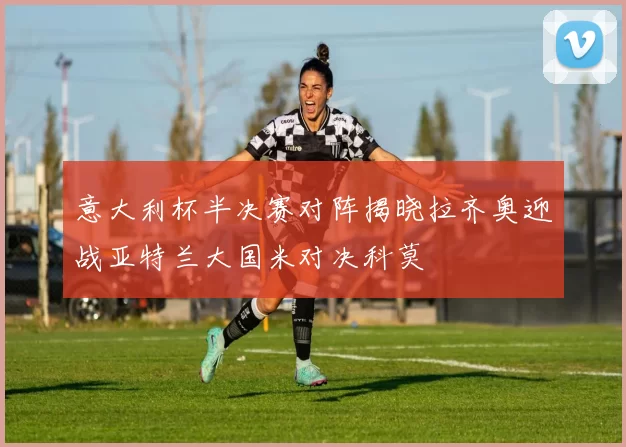 意大利杯半决赛对阵揭晓拉齐奥迎战亚特兰大国米对决科莫