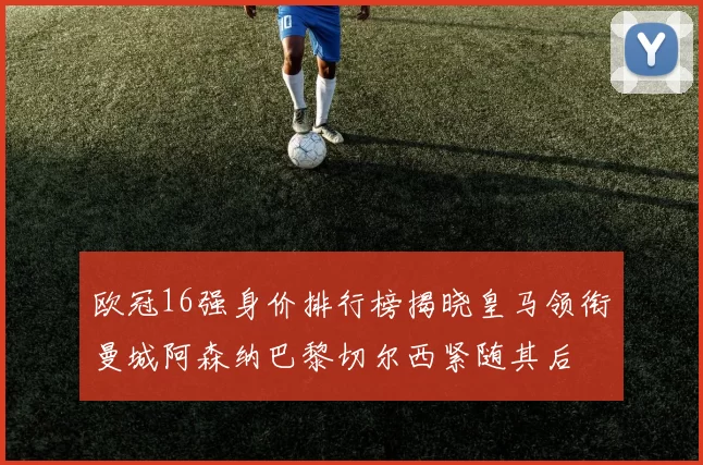 欧冠16强身价排行榜揭晓皇马领衔曼城阿森纳巴黎切尔西紧随其后